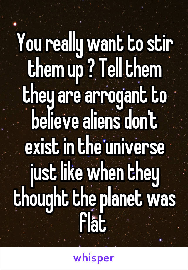 You really want to stir them up ? Tell them they are arrogant to believe aliens don't exist in the universe just like when they thought the planet was flat 