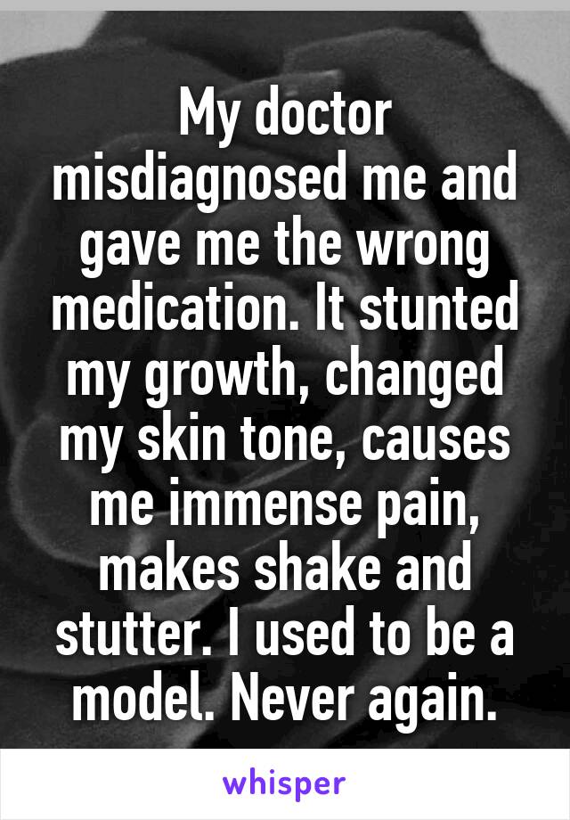 My doctor misdiagnosed me and gave me the wrong medication. It stunted my growth, changed my skin tone, causes me immense pain, makes shake and stutter. I used to be a model. Never again.