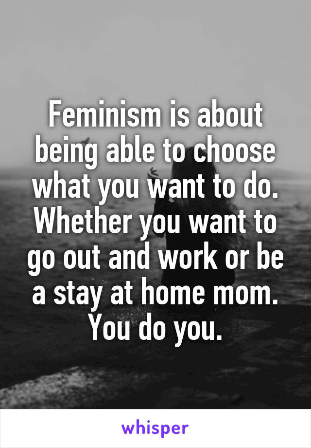 Feminism is about being able to choose what you want to do. Whether you want to go out and work or be a stay at home mom. You do you.
