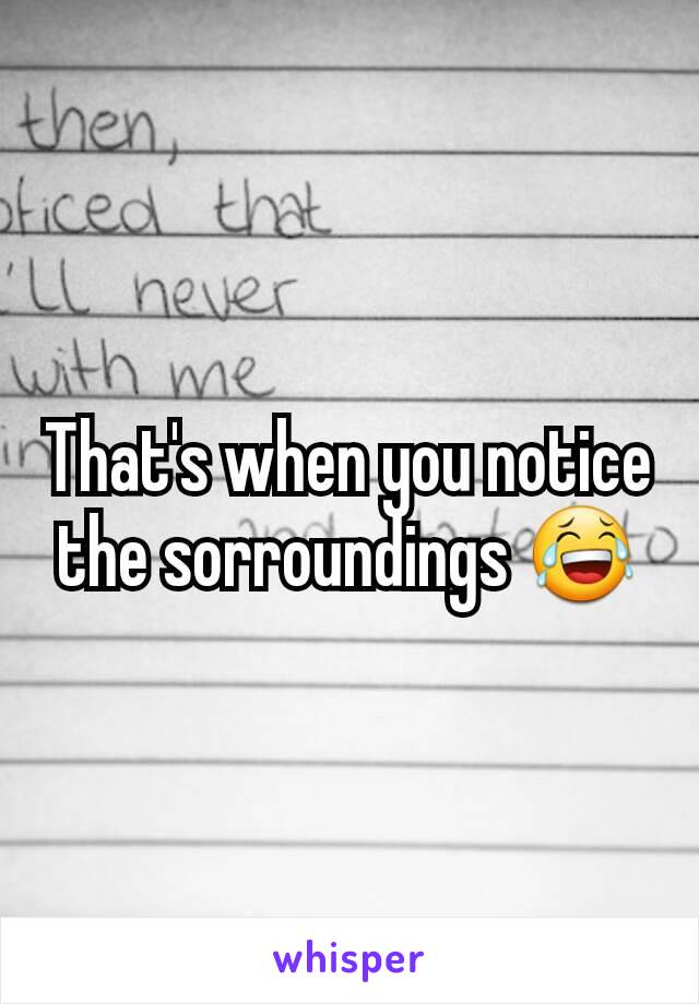 That's when you notice the sorroundings 😂