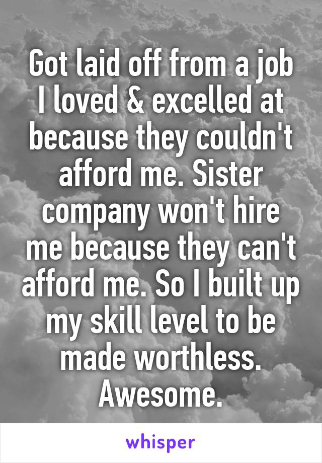 Got laid off from a job I loved & excelled at because they couldn't afford me. Sister company won't hire me because they can't afford me. So I built up my skill level to be made worthless. Awesome.