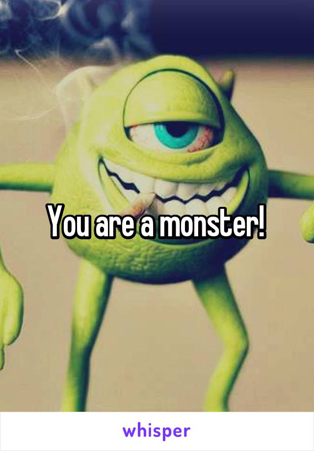 You are a monster! 