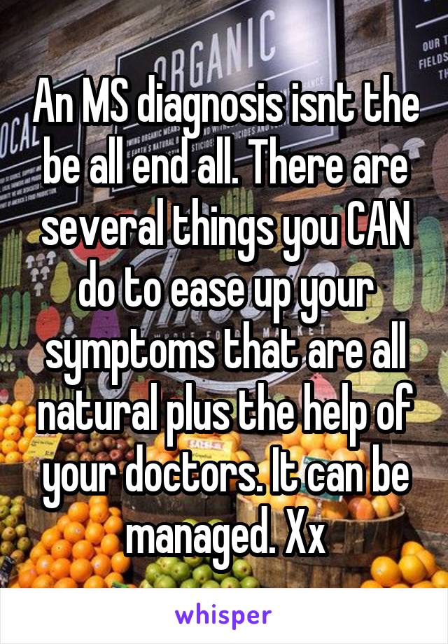 An MS diagnosis isnt the be all end all. There are several things you CAN do to ease up your symptoms that are all natural plus the help of your doctors. It can be managed. Xx