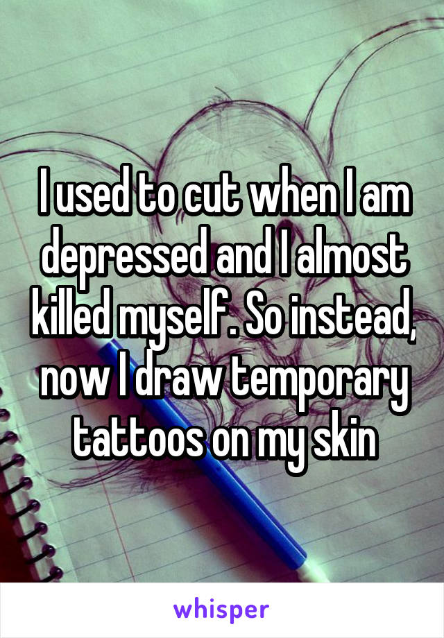 I used to cut when I am depressed and I almost killed myself. So instead, now I draw temporary tattoos on my skin