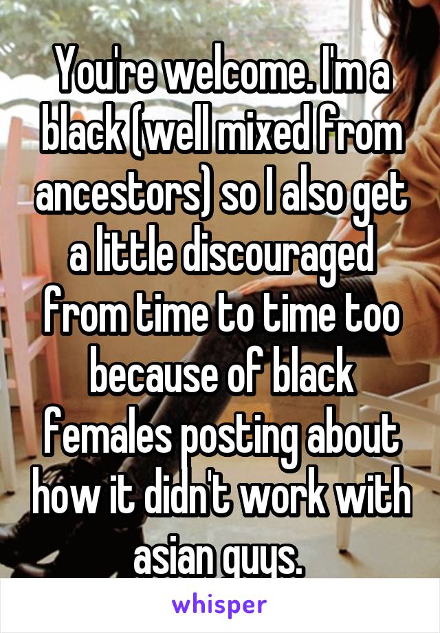 You're welcome. I'm a black (well mixed from ancestors) so I also get a little discouraged from time to time too because of black females posting about how it didn't work with asian guys. 