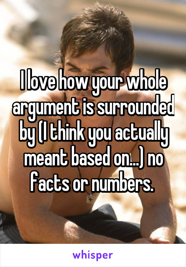 I love how your whole argument is surrounded by (I think you actually meant based on...) no facts or numbers. 