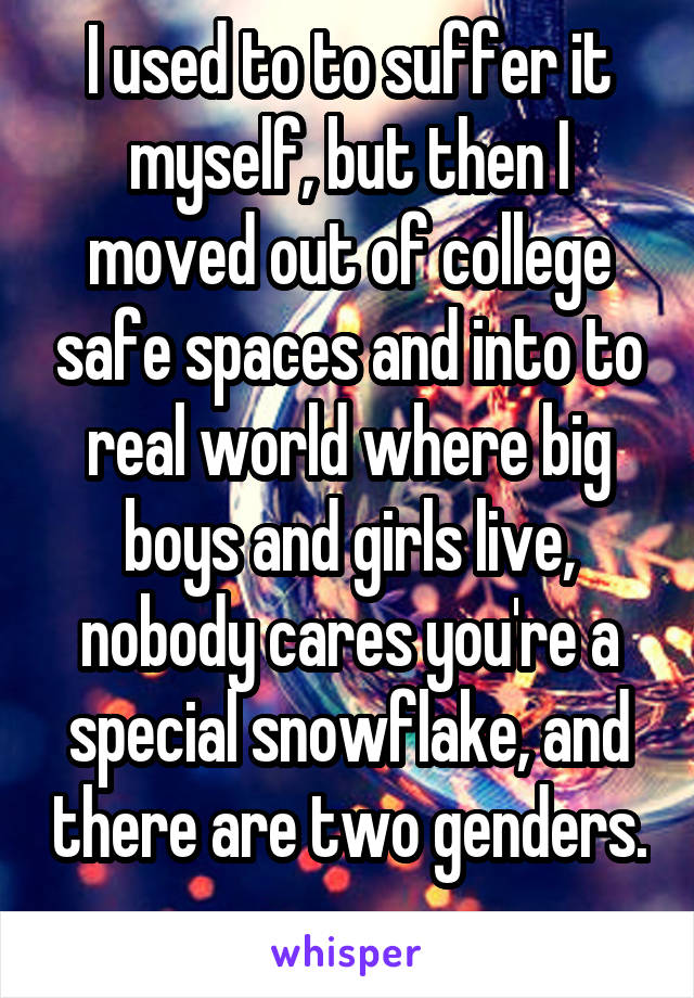 I used to to suffer it myself, but then I moved out of college safe spaces and into to real world where big boys and girls live, nobody cares you're a special snowflake, and there are two genders. 