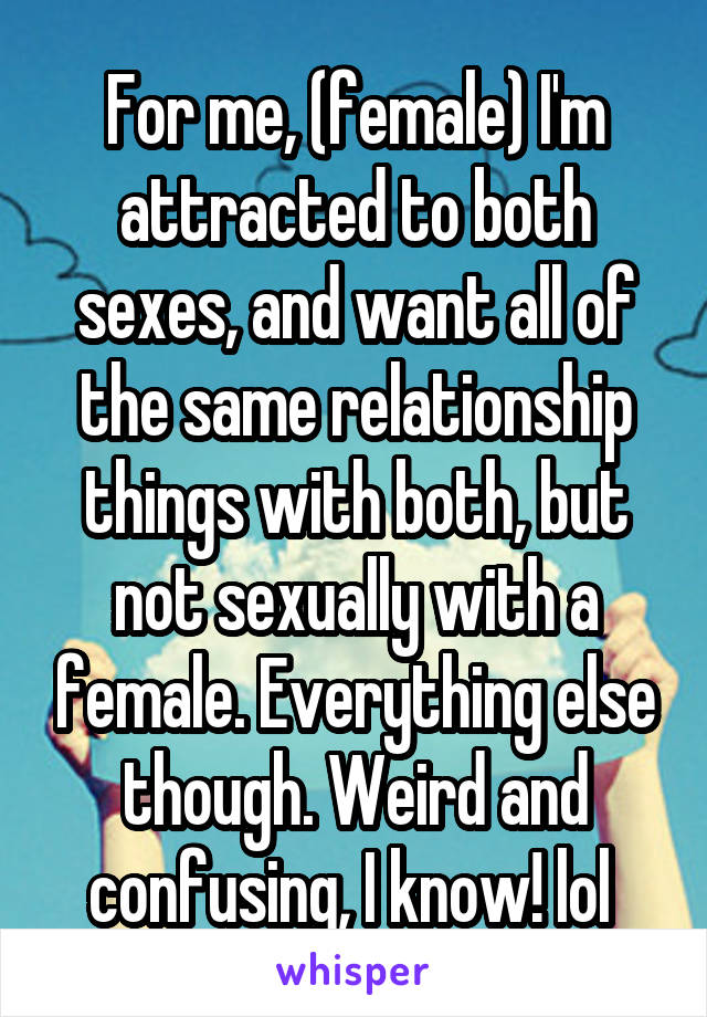 For me, (female) I'm attracted to both sexes, and want all of the same relationship things with both, but not sexually with a female. Everything else though. Weird and confusing, I know! lol 