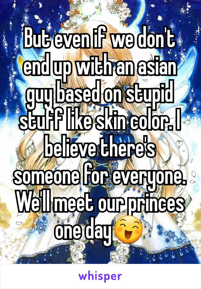 But even if we don't end up with an asian guy based on stupid stuff like skin color. I believe there's someone for everyone. We'll meet our princes one day😄