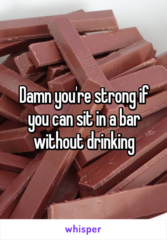 Damn you're strong if you can sit in a bar without drinking