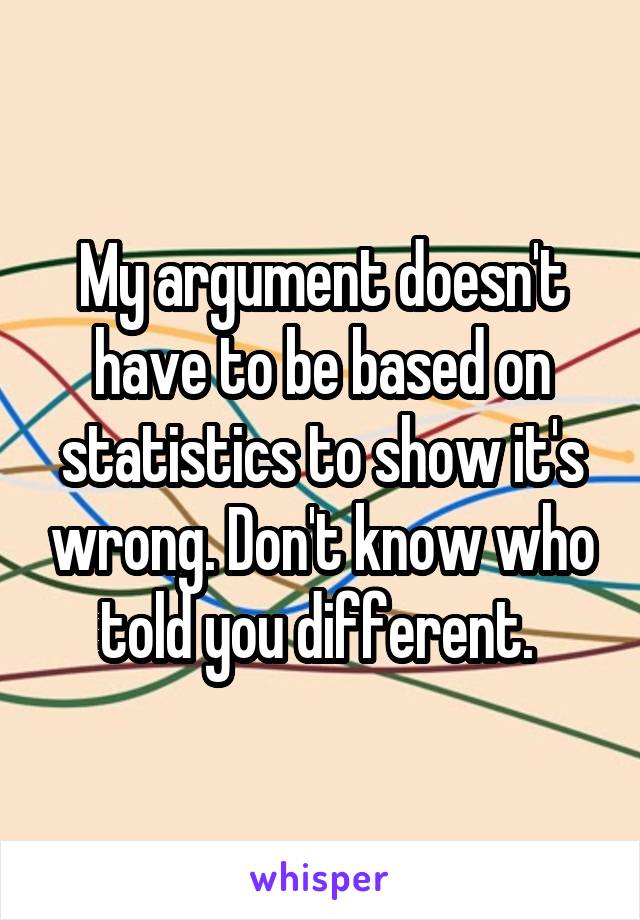 My argument doesn't have to be based on statistics to show it's wrong. Don't know who told you different. 