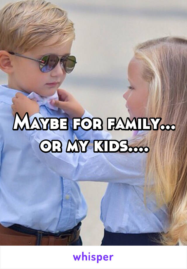 Maybe for family... or my kids....