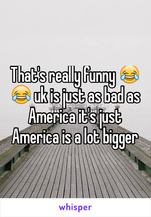 That's really funny 😂😂 uk is just as bad as America it's just America is a lot bigger 