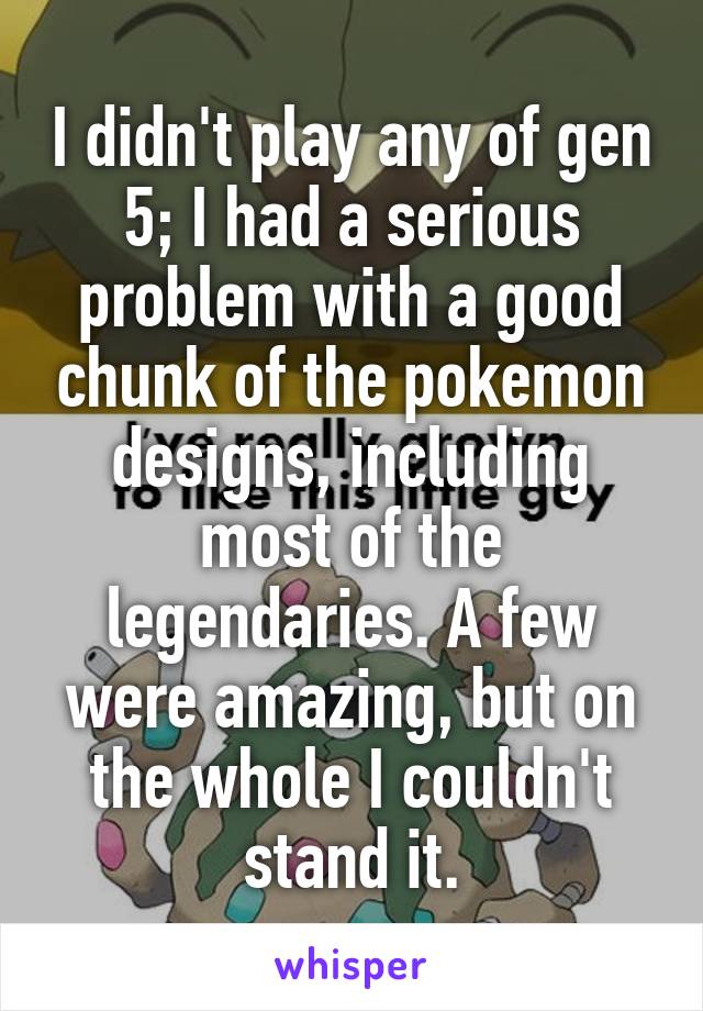 I didn't play any of gen 5; I had a serious problem with a good chunk of the pokemon designs, including most of the legendaries. A few were amazing, but on the whole I couldn't stand it.