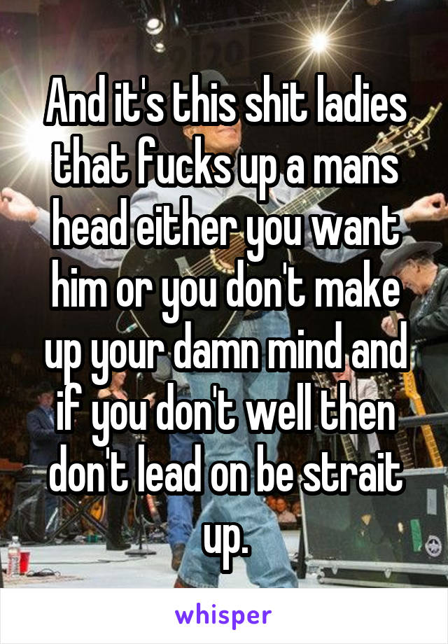 And it's this shit ladies that fucks up a mans head either you want him or you don't make up your damn mind and if you don't well then don't lead on be strait up.