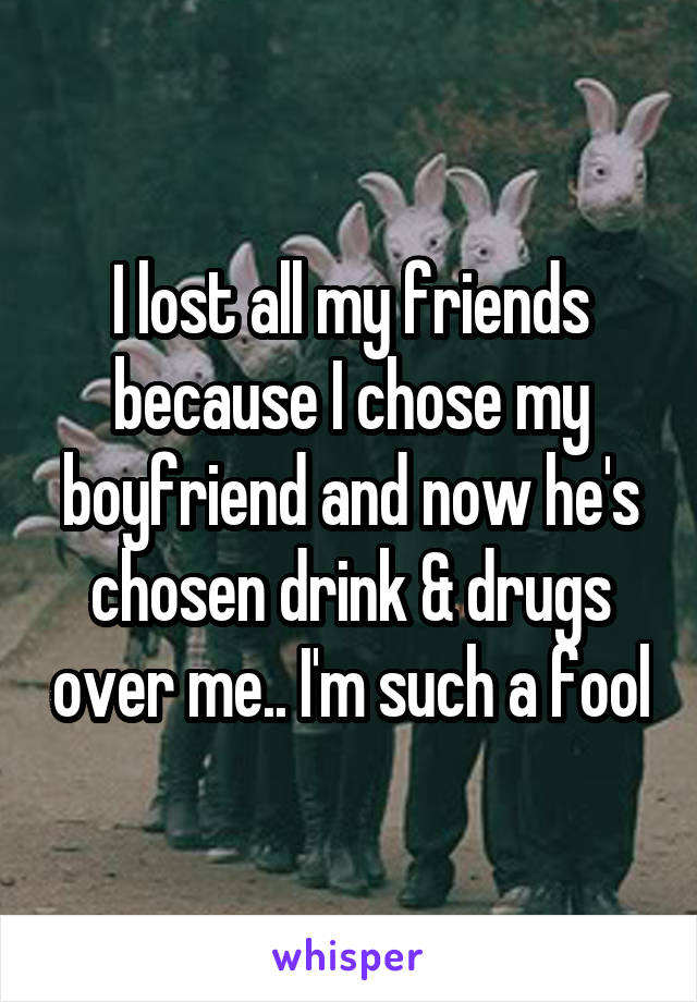 I lost all my friends because I chose my boyfriend and now he's chosen drink & drugs over me.. I'm such a fool