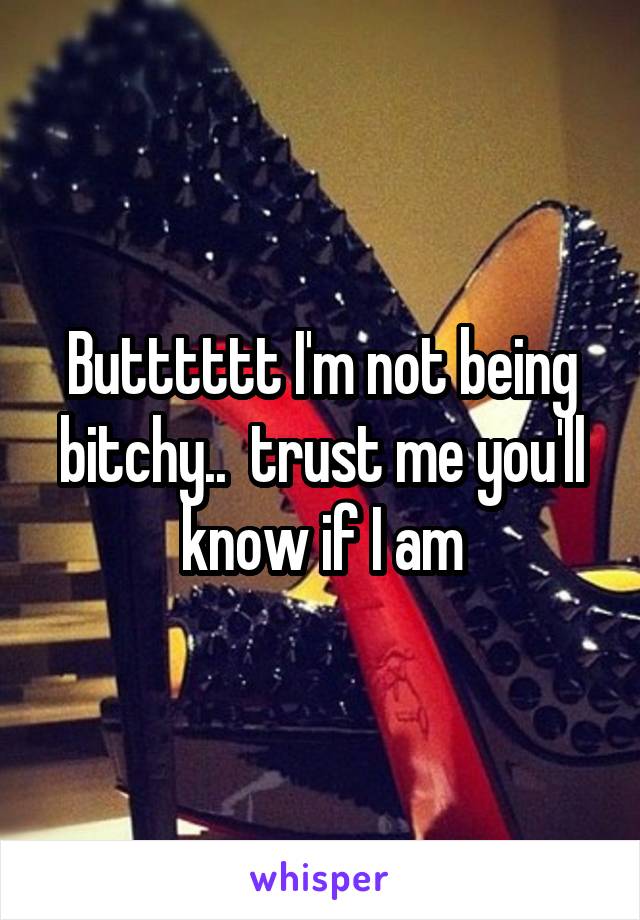 Butttttt I'm not being bitchy..  trust me you'll know if I am