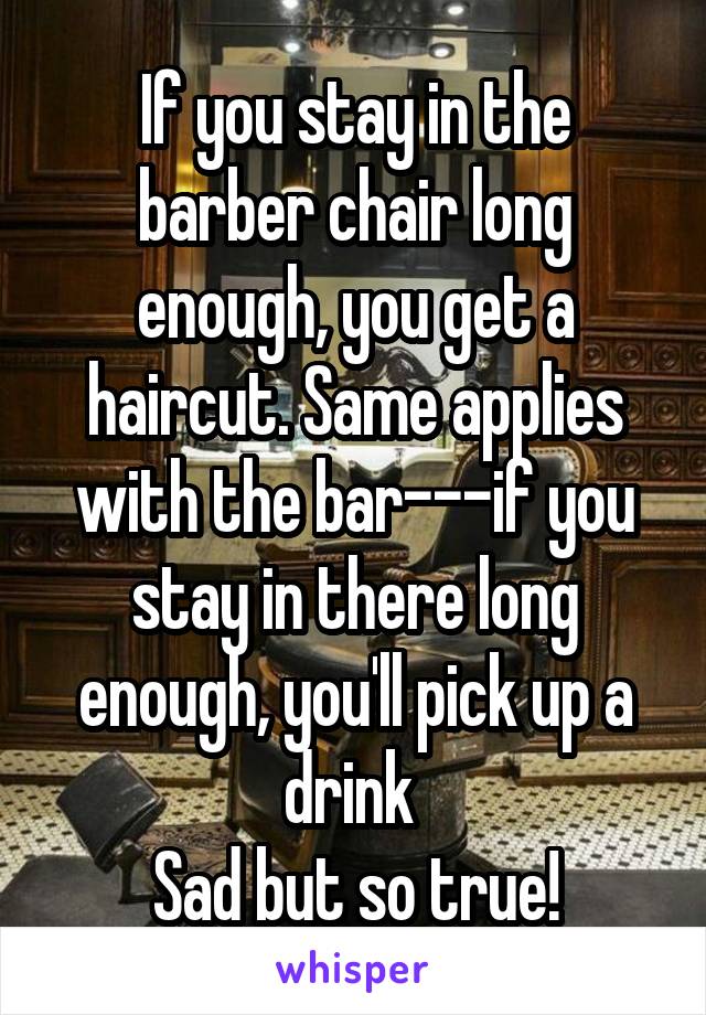 If you stay in the barber chair long enough, you get a haircut. Same applies with the bar---if you stay in there long enough, you'll pick up a drink 
Sad but so true!