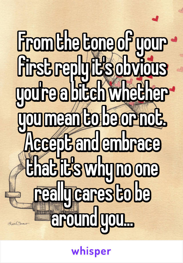 From the tone of your first reply it's obvious you're a bitch whether you mean to be or not.
Accept and embrace that it's why no one really cares to be around you...