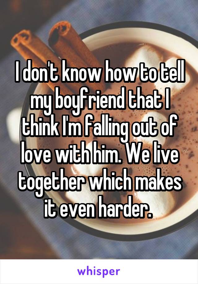 I don't know how to tell my boyfriend that I think I'm falling out of love with him. We live together which makes it even harder. 