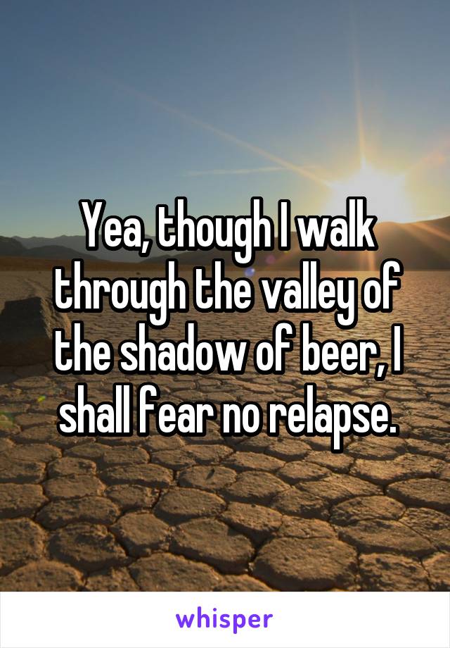 Yea, though I walk through the valley of the shadow of beer, I shall fear no relapse.