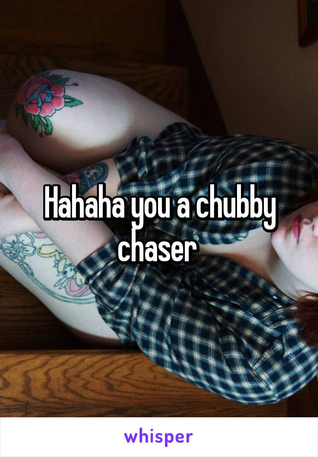 Hahaha you a chubby chaser 