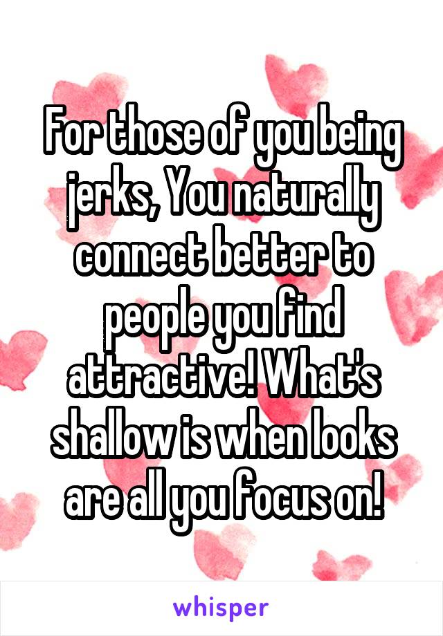 For those of you being jerks, You naturally connect better to people you find attractive! What's shallow is when looks are all you focus on!