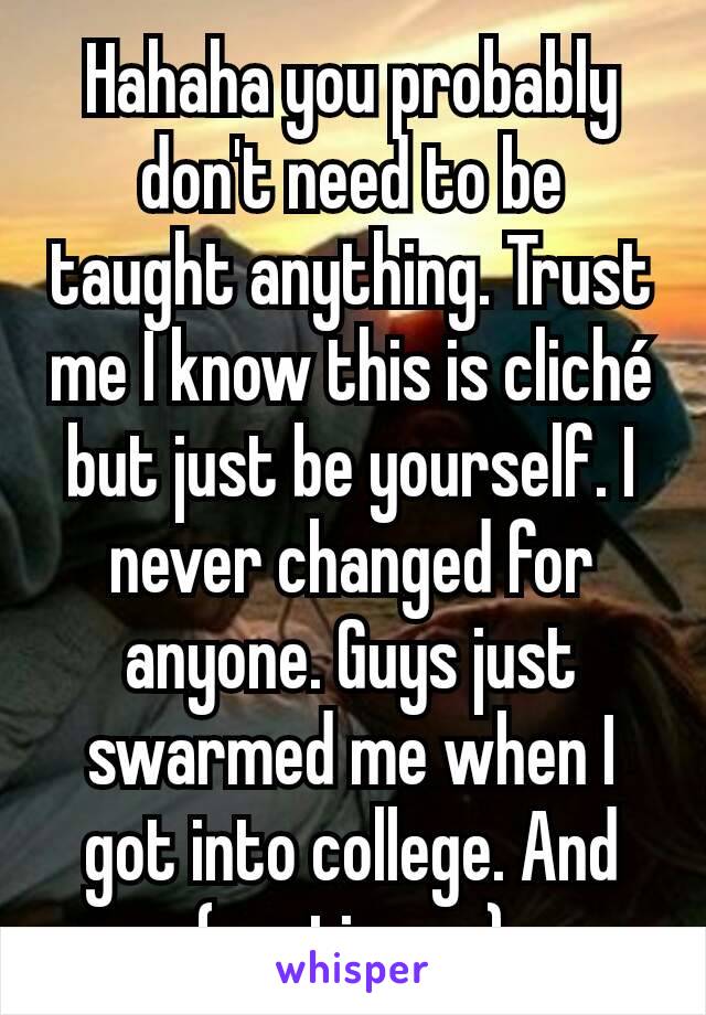 Hahaha you probably don't need to be taught anything. Trust me I know this is cliché but just be yourself. I never changed for anyone. Guys just swarmed me when I got into college. And (continue...)