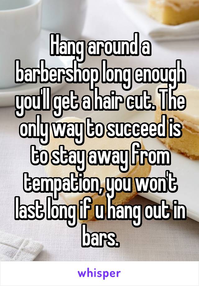 Hang around a barbershop long enough you'll get a hair cut. The only way to succeed is to stay away from tempation, you won't last long if u hang out in bars.