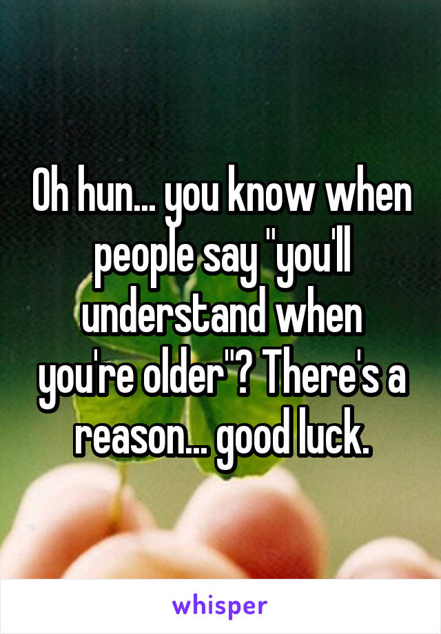 Oh hun... you know when people say "you'll understand when you're older"? There's a reason... good luck.
