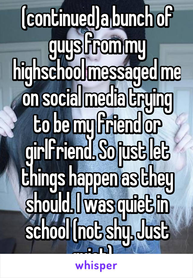 (continued)a bunch of guys from my highschool messaged me on social media trying to be my friend or girlfriend. So just let things happen as they should. I was quiet in school (not shy. Just quiet)...