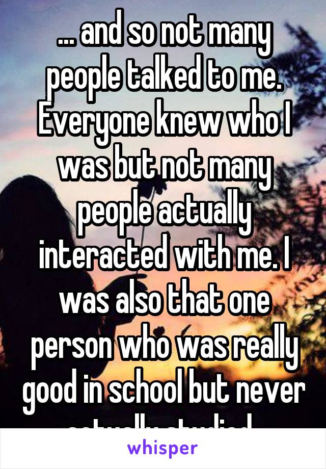 ... and so not many people talked to me. Everyone knew who I was but not many people actually interacted with me. I was also that one person who was really good in school but never actually studied..