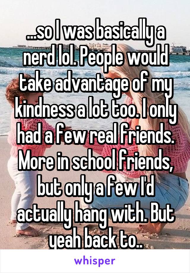 ...so I was basically a nerd lol. People would take advantage of my kindness a lot too. I only had a few real friends. More in school friends, but only a few I'd actually hang with. But yeah back to..