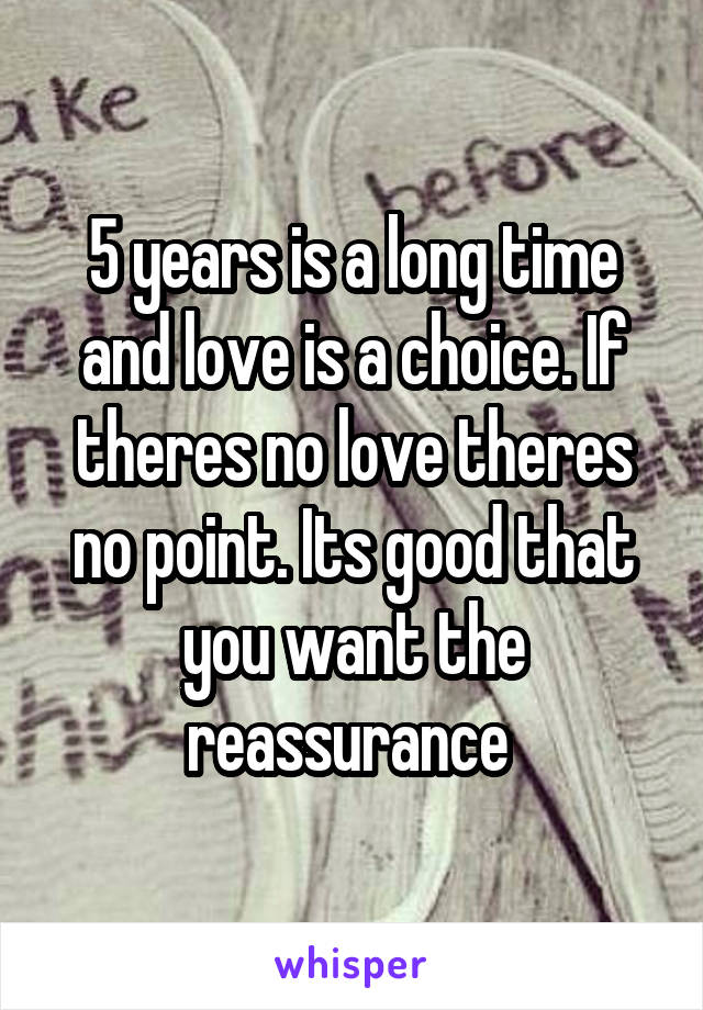 5 years is a long time and love is a choice. If theres no love theres no point. Its good that you want the reassurance 