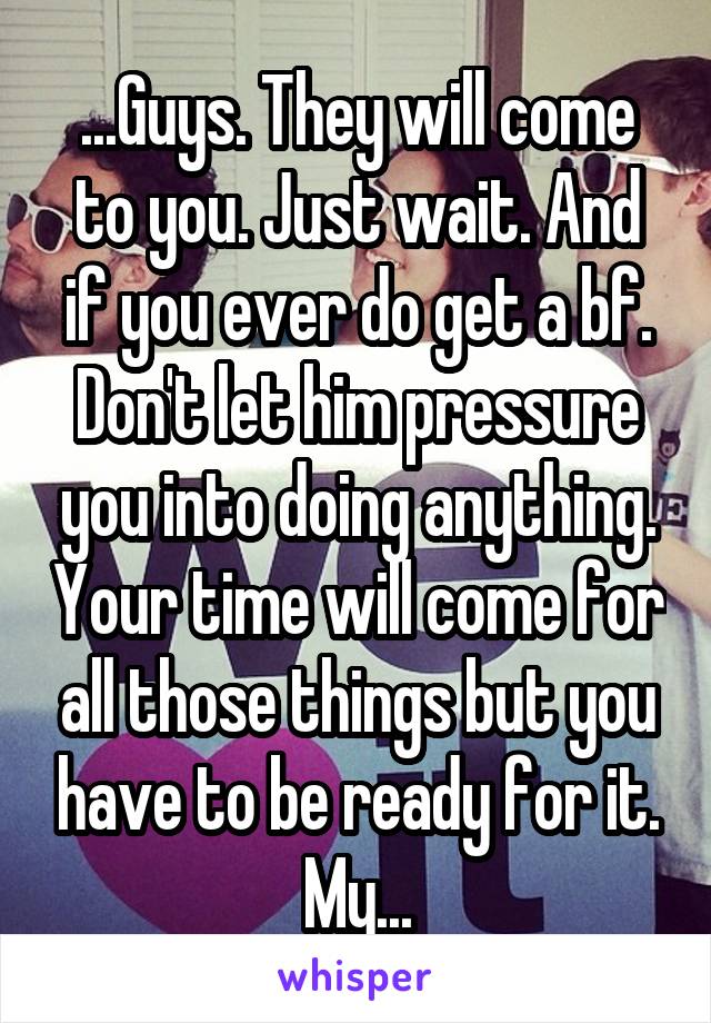 ...Guys. They will come to you. Just wait. And if you ever do get a bf. Don't let him pressure you into doing anything. Your time will come for all those things but you have to be ready for it. My...