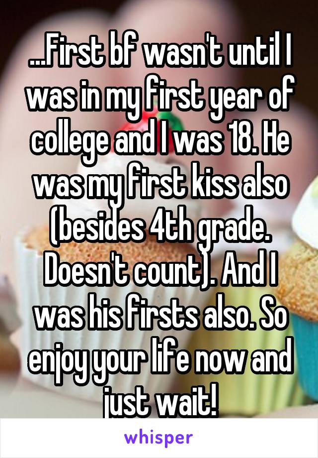 ...First bf wasn't until I was in my first year of college and I was 18. He was my first kiss also (besides 4th grade. Doesn't count). And I was his firsts also. So enjoy your life now and just wait!