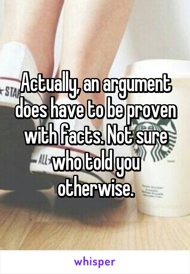 Actually, an argument does have to be proven with facts. Not sure who told you otherwise.