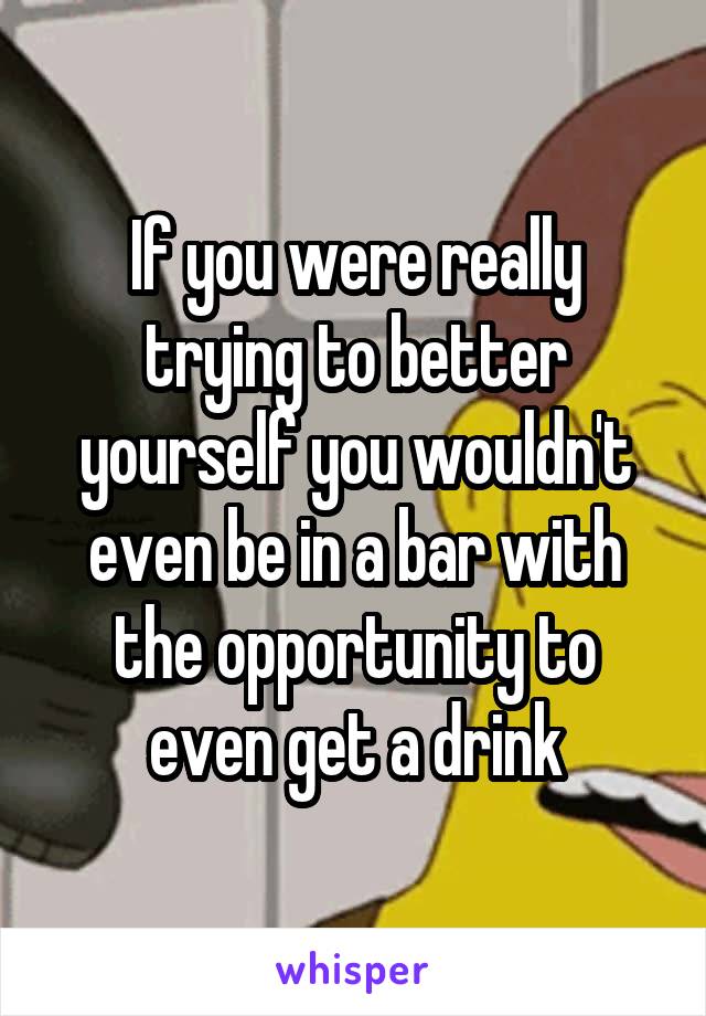 If you were really trying to better yourself you wouldn't even be in a bar with the opportunity to even get a drink