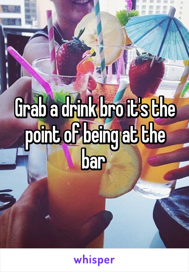 Grab a drink bro it's the point of being at the bar 