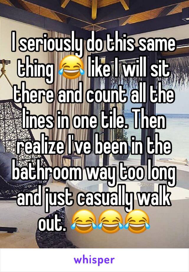 I seriously do this same thing 😂 like I will sit there and count all the lines in one tile. Then realize I've been in the bathroom way too long and just casually walk out. 😂😂😂