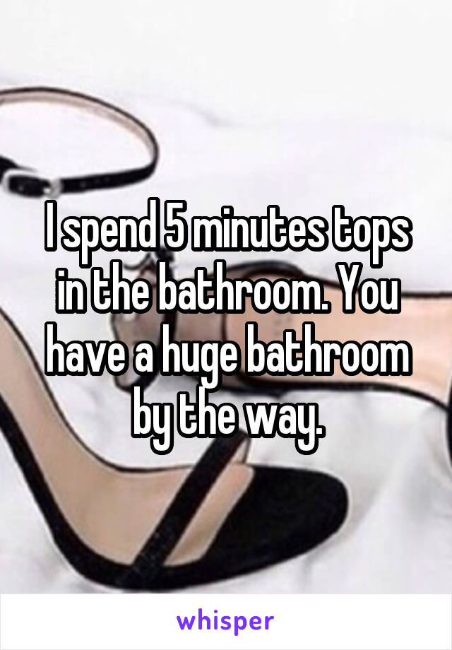 I spend 5 minutes tops in the bathroom. You have a huge bathroom by the way.