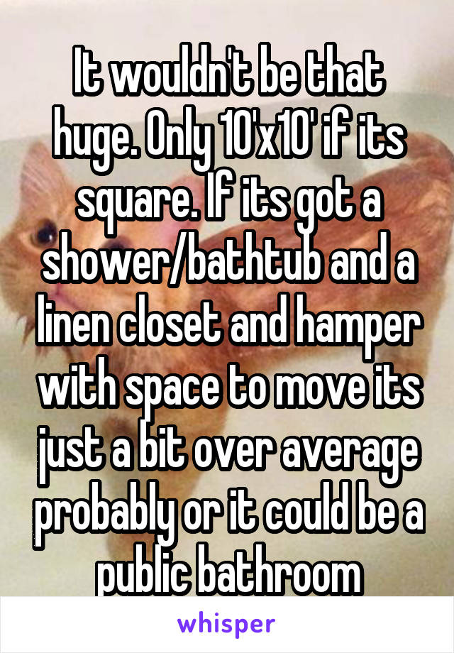 It wouldn't be that huge. Only 10'x10' if its square. If its got a shower/bathtub and a linen closet and hamper with space to move its just a bit over average probably or it could be a public bathroom
