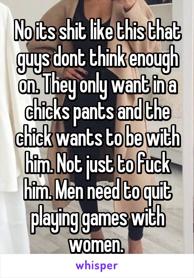 No its shit like this that guys dont think enough on. They only want in a chicks pants and the chick wants to be with him. Not just to fuck him. Men need to quit playing games with women. 