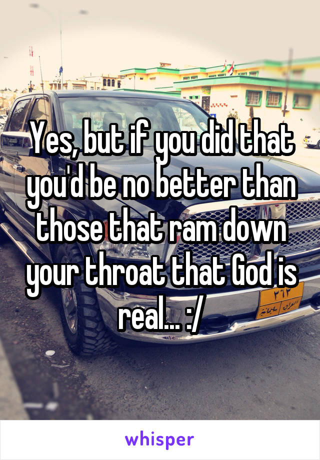 Yes, but if you did that you'd be no better than those that ram down your throat that God is real... :/