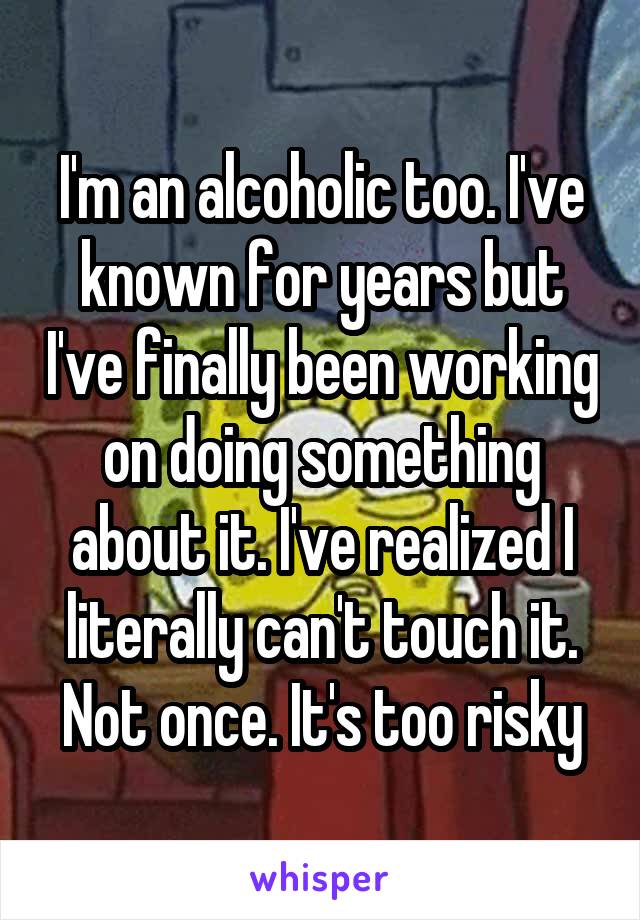 I'm an alcoholic too. I've known for years but I've finally been working on doing something about it. I've realized I literally can't touch it. Not once. It's too risky