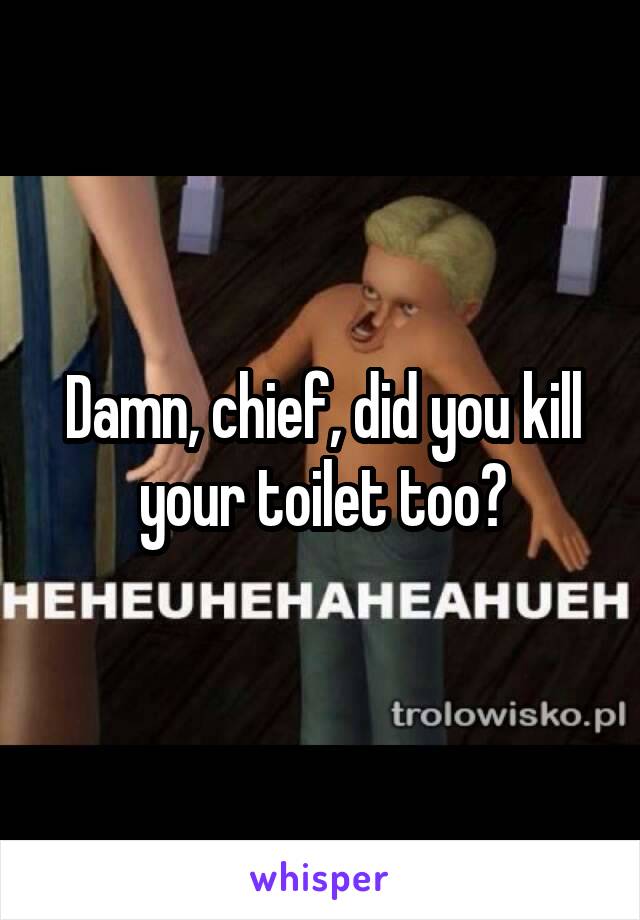Damn, chief, did you kill your toilet too?