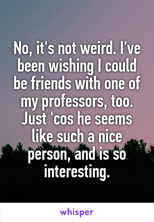 No, it's not weird. I've been wishing I could be friends with one of my professors, too. Just 'cos he seems like such a nice person, and is so interesting.