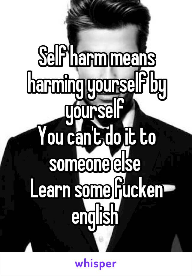 Self harm means harming yourself by yourself 
You can't do it to someone else 
Learn some fucken english 