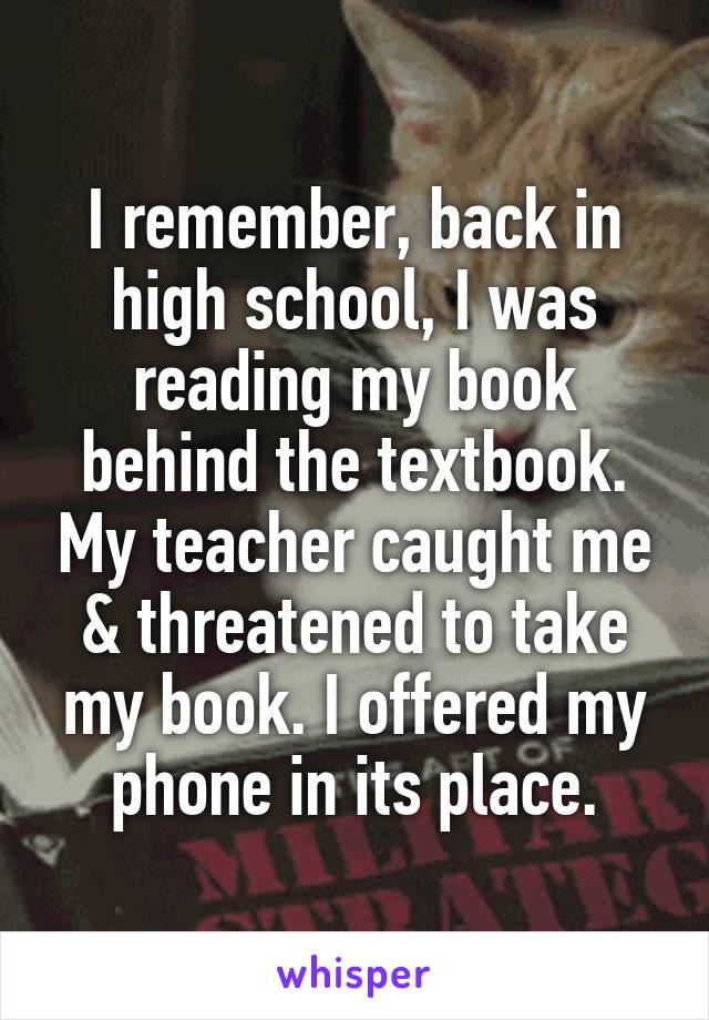 I remember, back in high school, I was reading my book behind the textbook. My teacher caught me & threatened to take my book. I offered my phone in its place.