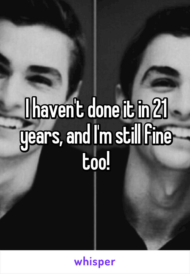 I haven't done it in 21 years, and I'm still fine too!